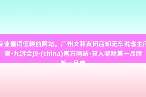 专业值得信赖的网站。广州文和友闭店却无东说念主问津-九游会J9·(china)官方网站-真人游戏第一品牌