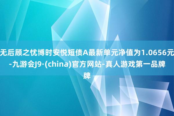 无后顾之忧博时安悦短债A最新单元净值为1.0656元-九游会J9·(china)官方网站-真人游戏第一品牌