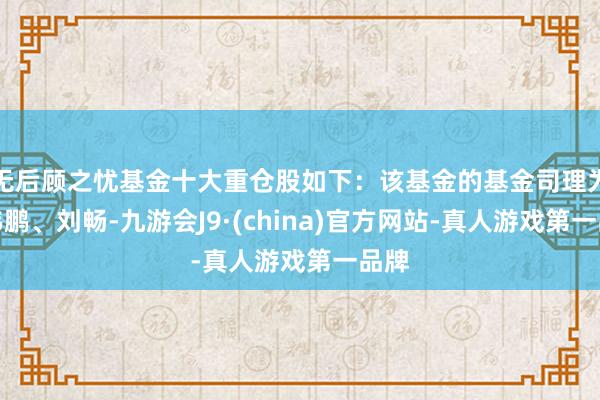 无后顾之忧基金十大重仓股如下：该基金的基金司理为颜伟鹏、刘畅-九游会J9·(china)官方网站-真人游戏第一品牌
