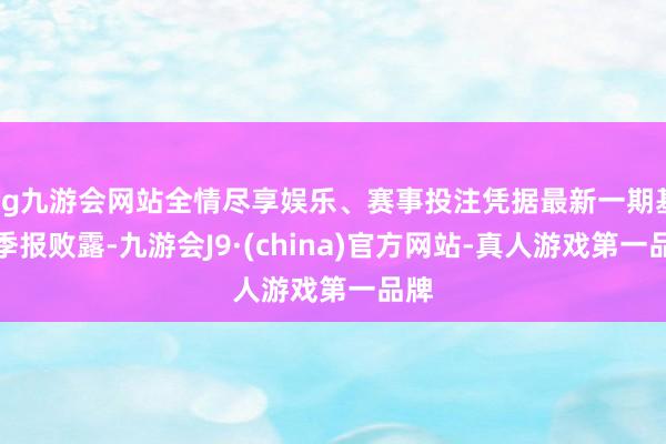 ag九游会网站全情尽享娱乐、赛事投注凭据最新一期基金季报败露-九游会J9·(china)官方网站-真人游戏第一品牌