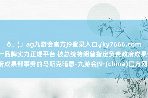 🦄ag九游会官方J9登录入口√ky7666.com√ag九游会官网真人游戏第一品牌实力正规平台 被总统特朗普指定负责政府成果部事务的马斯克暗意-九游会J9·(china)官方网站-真人游戏第一品牌