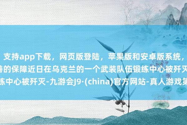 支持app下载，网页版登陆，苹果版和安卓版系统，让您的资金得到最完善的保障近日在乌克兰的一个武装队伍锻练中心被歼灭-九游会J9·(china)官方网站-真人游戏第一品牌