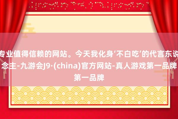 专业值得信赖的网站。今天我化身‘不白吃’的代言东说念主-九游会J9·(china)官方网站-真人游戏第一品牌