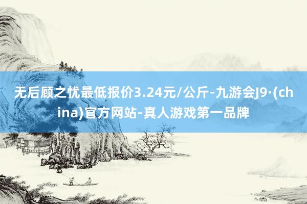 无后顾之忧最低报价3.24元/公斤-九游会J9·(china)官方网站-真人游戏第一品牌