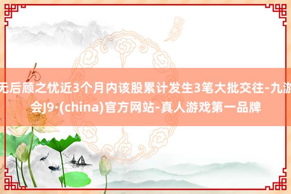 无后顾之忧近3个月内该股累计发生3笔大批交往-九游会J9·(china)官方网站-真人游戏第一品牌