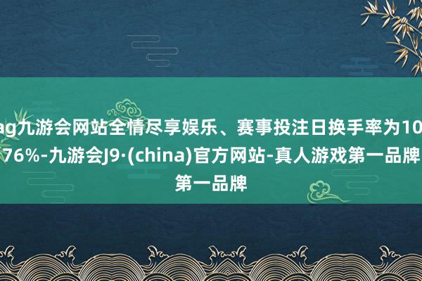 ag九游会网站全情尽享娱乐、赛事投注日换手率为10.76%-九游会J9·(china)官方网站-真人游戏第一品牌