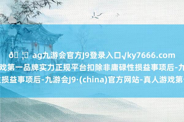 🦄ag九游会官方J9登录入口√ky7666.com√ag九游会官网真人游戏第一品牌实力正规平台扣除非庸碌性损益事项后-九游会J9·(china)官方网站-真人游戏第一品牌