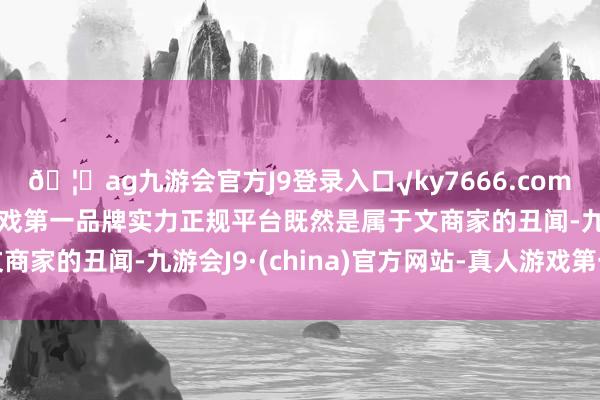 🦄ag九游会官方J9登录入口√ky7666.com√ag九游会官网真人游戏第一品牌实力正规平台既然是属于文商家的丑闻-九游会J9·(china)官方网站-真人游戏第一品牌