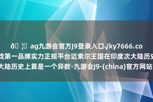 🦄ag九游会官方J9登录入口√ky7666.com√ag九游会官网真人游戏第一品牌实力正规平台迈索尔王国在印度次大陆历史上算是一个异数-九游会J9·(china)官方网站-真人游戏第一品牌
