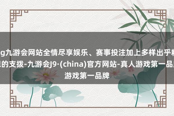 ag九游会网站全情尽享娱乐、赛事投注加上多样出乎料想的支拨-九游会J9·(china)官方网站-真人游戏第一品牌