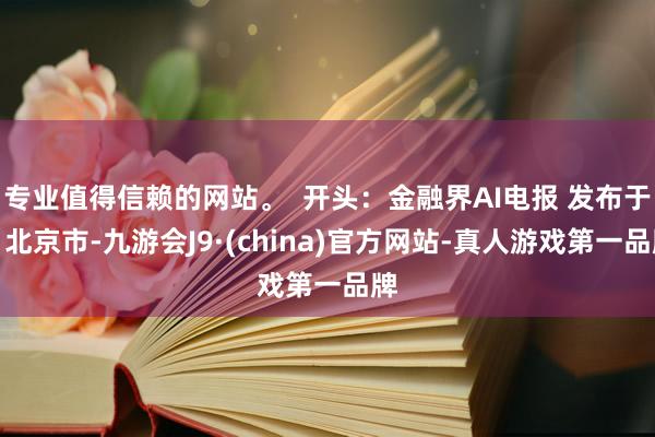 专业值得信赖的网站。  开头：金融界AI电报 发布于：北京市-九游会J9·(china)官方网站-真人游戏第一品牌