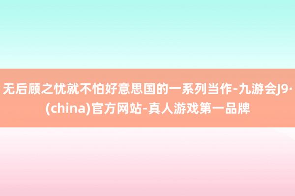 无后顾之忧就不怕好意思国的一系列当作-九游会J9·(china)官方网站-真人游戏第一品牌