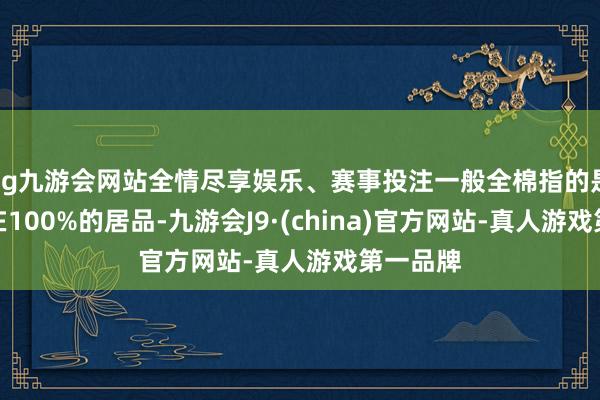 ag九游会网站全情尽享娱乐、赛事投注一般全棉指的是含棉量在100%的居品-九游会J9·(china)官方网站-真人游戏第一品牌