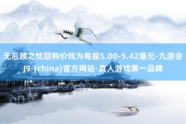 无后顾之忧回购价钱为每股5.00-5.42港元-九游会J9·(china)官方网站-真人游戏第一品牌