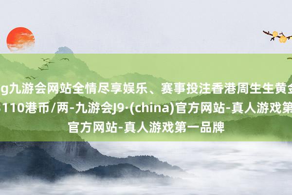 ag九游会网站全情尽享娱乐、赛事投注香港周生生黄金价钱33110港币/两-九游会J9·(china)官方网站-真人游戏第一品牌