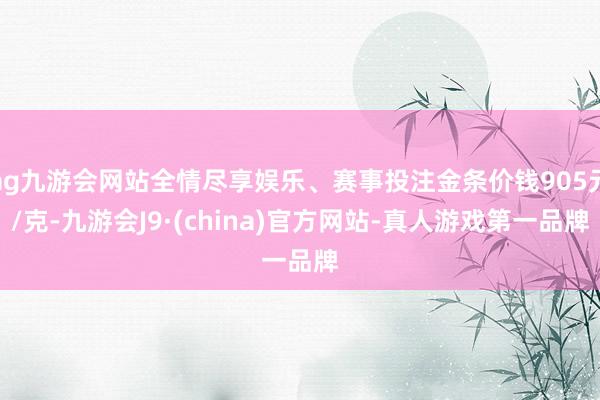 ag九游会网站全情尽享娱乐、赛事投注金条价钱905元/克-九游会J9·(china)官方网站-真人游戏第一品牌
