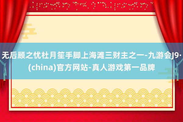 无后顾之忧杜月笙手脚上海滩三财主之一-九游会J9·(china)官方网站-真人游戏第一品牌