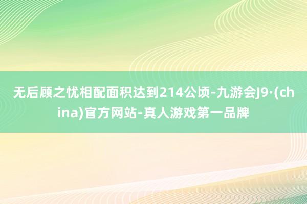 无后顾之忧相配面积达到214公顷-九游会J9·(china)官方网站-真人游戏第一品牌