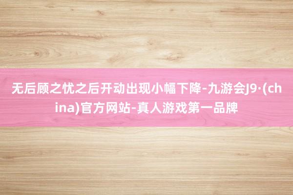 无后顾之忧之后开动出现小幅下降-九游会J9·(china)官方网站-真人游戏第一品牌