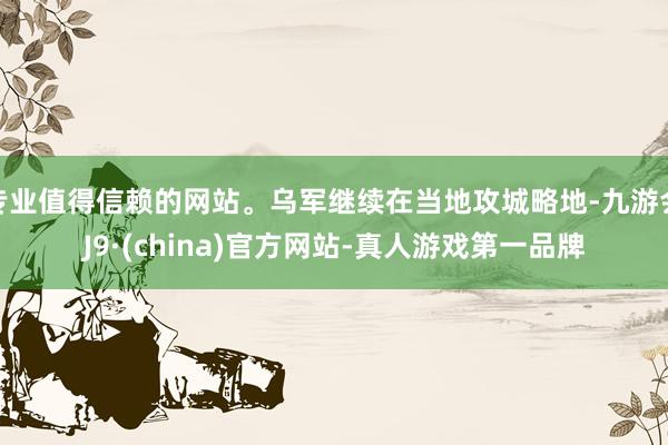 专业值得信赖的网站。乌军继续在当地攻城略地-九游会J9·(china)官方网站-真人游戏第一品牌
