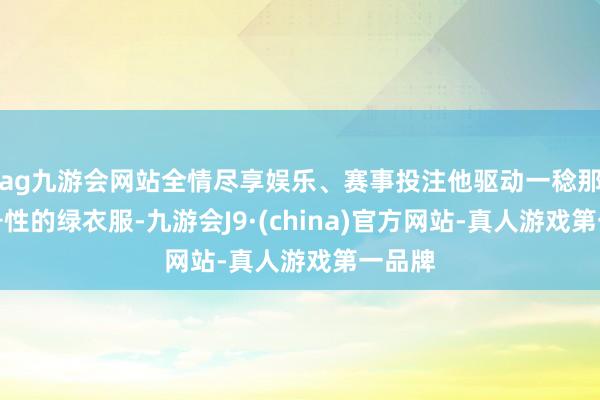 ag九游会网站全情尽享娱乐、赛事投注他驱动一稔那身记号性的绿衣服-九游会J9·(china)官方网站-真人游戏第一品牌