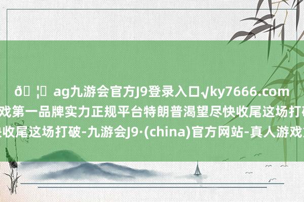 🦄ag九游会官方J9登录入口√ky7666.com√ag九游会官网真人游戏第一品牌实力正规平台特朗普渴望尽快收尾这场打破-九游会J9·(china)官方网站-真人游戏第一品牌