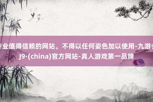 专业值得信赖的网站。不得以任何姿色加以使用-九游会J9·(china)官方网站-真人游戏第一品牌