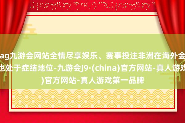 ag九游会网站全情尽享娱乐、赛事投注非洲在海外金融体系中也处于症结地位-九游会J9·(china)官方网站-真人游戏第一品牌