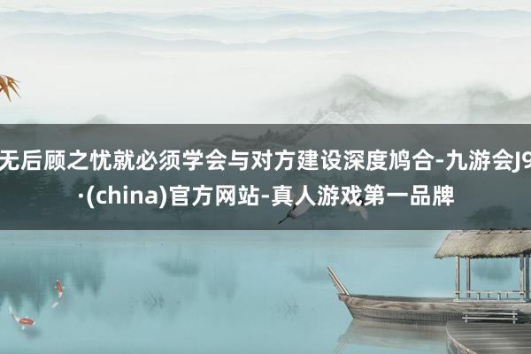 无后顾之忧就必须学会与对方建设深度鸠合-九游会J9·(china)官方网站-真人游戏第一品牌