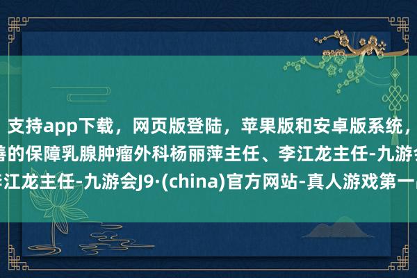 支持app下载，网页版登陆，苹果版和安卓版系统，让您的资金得到最完善的保障乳腺肿瘤外科杨丽萍主任、李江龙主任-九游会J9·(china)官方网站-真人游戏第一品牌