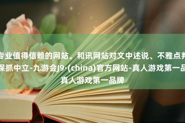 专业值得信赖的网站。和讯网站对文中述说、不雅点判断保抓中立-九游会J9·(china)官方网站-真人游戏第一品牌