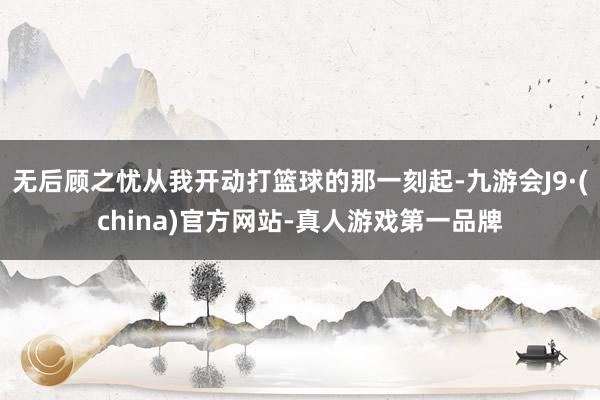 无后顾之忧从我开动打篮球的那一刻起-九游会J9·(china)官方网站-真人游戏第一品牌