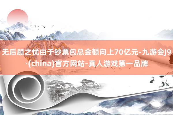 无后顾之忧由于钞票包总金额向上70亿元-九游会J9·(china)官方网站-真人游戏第一品牌