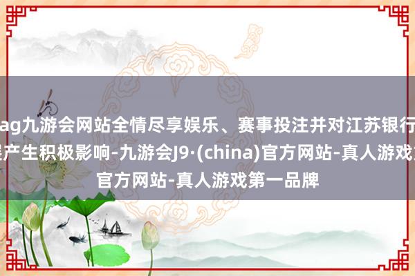 ag九游会网站全情尽享娱乐、赛事投注并对江苏银行永久发展产生积极影响-九游会J9·(china)官方网站-真人游戏第一品牌