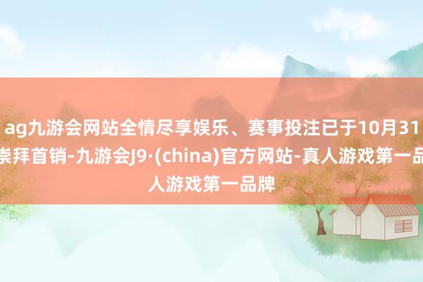 ag九游会网站全情尽享娱乐、赛事投注已于10月31日崇拜首销-九游会J9·(china)官方网站-真人游戏第一品牌