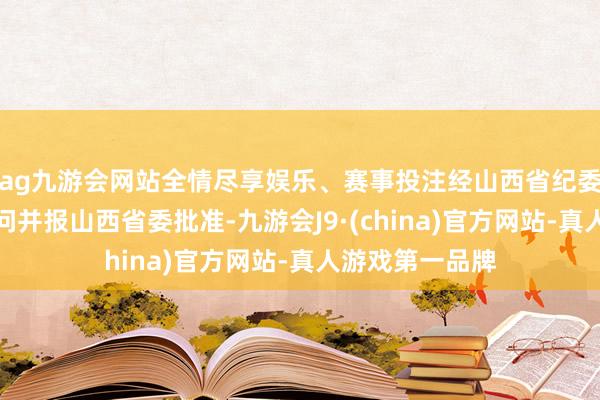 ag九游会网站全情尽享娱乐、赛事投注经山西省纪委常委会会议盘问并报山西省委批准-九游会J9·(china)官方网站-真人游戏第一品牌