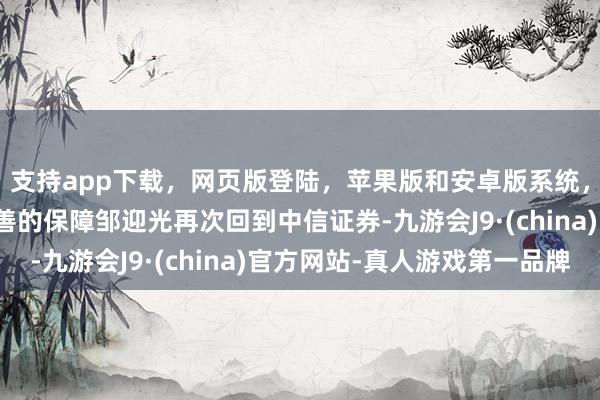 支持app下载，网页版登陆，苹果版和安卓版系统，让您的资金得到最完善的保障邹迎光再次回到中信证券-九游会J9·(china)官方网站-真人游戏第一品牌