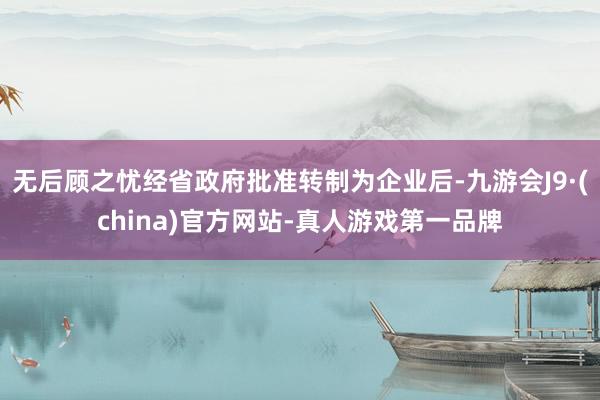 无后顾之忧经省政府批准转制为企业后-九游会J9·(china)官方网站-真人游戏第一品牌