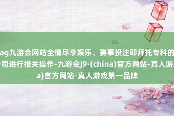 ag九游会网站全情尽享娱乐、赛事投注即拜托专科的报关代理公司进行报关操作-九游会J9·(china)官方网站-真人游戏第一品牌