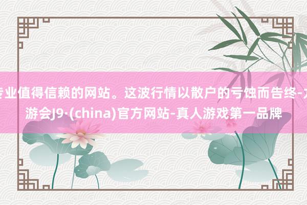 专业值得信赖的网站。这波行情以散户的亏蚀而告终-九游会J9·(china)官方网站-真人游戏第一品牌