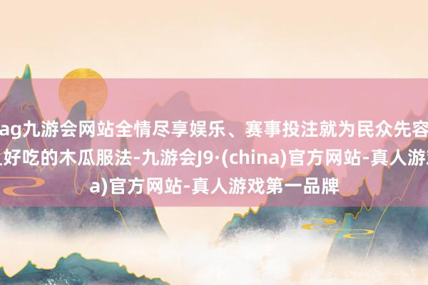 ag九游会网站全情尽享娱乐、赛事投注就为民众先容几种常见且好吃的木瓜服法-九游会J9·(china)官方网站-真人游戏第一品牌