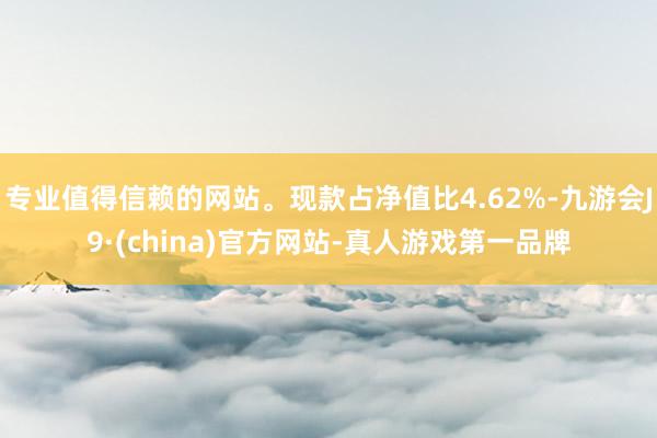 专业值得信赖的网站。现款占净值比4.62%-九游会J9·(china)官方网站-真人游戏第一品牌