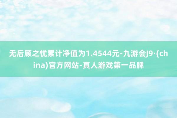 无后顾之忧累计净值为1.4544元-九游会J9·(china)官方网站-真人游戏第一品牌