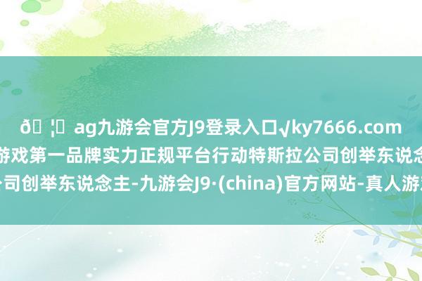 🦄ag九游会官方J9登录入口√ky7666.com√ag九游会官网真人游戏第一品牌实力正规平台　　行动特斯拉公司创举东说念主-九游会J9·(china)官方网站-真人游戏第一品牌