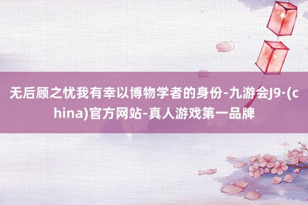 无后顾之忧我有幸以博物学者的身份-九游会J9·(china)官方网站-真人游戏第一品牌