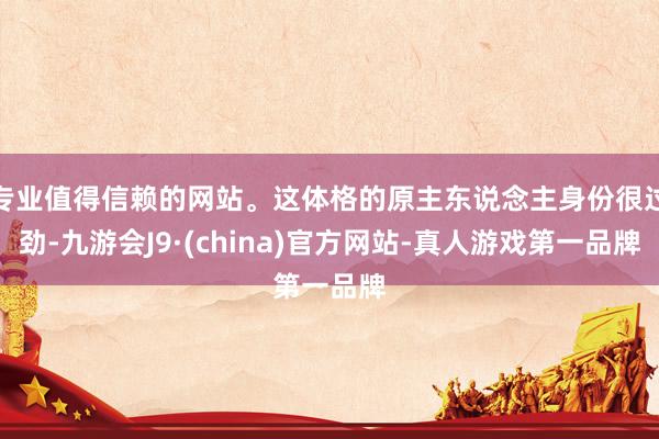 专业值得信赖的网站。这体格的原主东说念主身份很过劲-九游会J9·(china)官方网站-真人游戏第一品牌