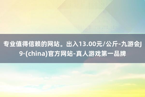 专业值得信赖的网站。出入13.00元/公斤-九游会J9·(china)官方网站-真人游戏第一品牌