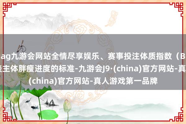ag九游会网站全情尽享娱乐、赛事投注体质指数（BMI）是估量东谈主体胖瘦进度的标准-九游会J9·(china)官方网站-真人游戏第一品牌