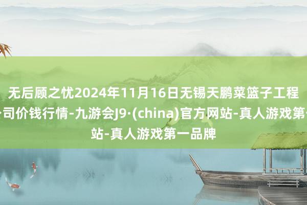 无后顾之忧2024年11月16日无锡天鹏菜篮子工程有限公司价钱行情-九游会J9·(china)官方网站-真人游戏第一品牌