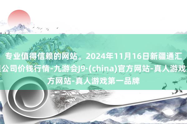 专业值得信赖的网站。2024年11月16日新疆通汇市集有限公司价钱行情-九游会J9·(china)官方网站-真人游戏第一品牌